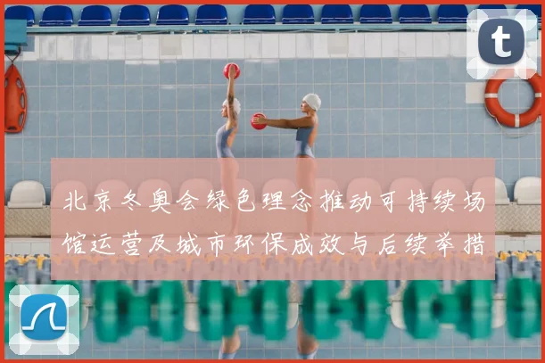 北京冬奥会绿色理念推动可持续场馆运营及城市环保成效与后续举措